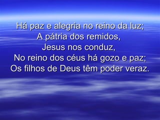 Há paz e alegria no reino da luz;Há paz e alegria no reino da luz;
A pátria dos remidos,A pátria dos remidos,
Jesus nos conduz,Jesus nos conduz,
No reino dos céus há gozo e paz;No reino dos céus há gozo e paz;
Os filhos de Deus têm poder veraz.Os filhos de Deus têm poder veraz.
 