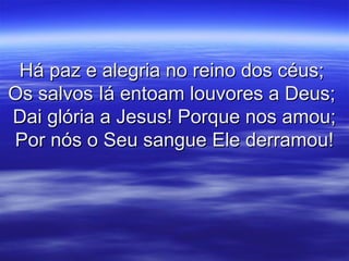 Há paz e alegria no reino dos céus;Há paz e alegria no reino dos céus;
Os salvos Iá entoam louvores a Deus;Os salvos Iá entoam louvores a Deus;
Dai glória a Jesus! Porque nos amou;Dai glória a Jesus! Porque nos amou;
Por nós o Seu sangue Ele derramou!Por nós o Seu sangue Ele derramou!
 