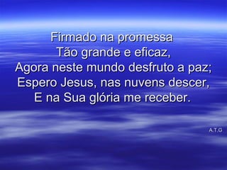 Firmado na promessaFirmado na promessa
Tão grande e eficaz,Tão grande e eficaz,
Agora neste mundo desfruto a paz;Agora neste mundo desfruto a paz;
Espero Jesus, nas nuvens descer,Espero Jesus, nas nuvens descer,
E na Sua glória me receber.E na Sua glória me receber.
A.T.GA.T.G
 