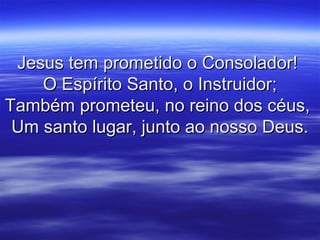 Jesus tem prometido o Consolador!Jesus tem prometido o Consolador!
O Espírito Santo, o Instruidor;O Espírito Santo, o Instruidor;
Também prometeu, no reino dos céus,Também prometeu, no reino dos céus,
Um santo lugar, junto ao nosso Deus.Um santo lugar, junto ao nosso Deus.
 