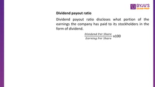 Dividend payout ratio
Dividend payout ratio discloses what portion of the
earnings the company has paid to its stockholders in the
form of dividend.
𝐷𝑖𝑣𝑖𝑑𝑒𝑛𝑑 𝑃𝑒𝑟 𝑆ℎ𝑎𝑟𝑒
𝐸𝑎𝑟𝑛𝑖𝑛𝑔 𝑃𝑒𝑟 𝑆ℎ𝑎𝑟𝑒
x100
 