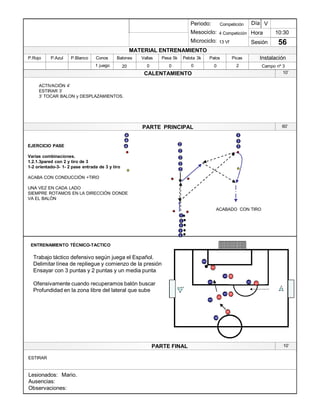 Lesionados:
Ausencias:
Observaciones:
PARTE PRINCIPAL
PARTE FINAL
Periodo:
Mesociclo:
Microciclo:
MATERIAL ENTRENAMIENTO
CALENTAMIENTO
PicasPalosPelota 3kPesa 5kVallasBalonesConosP.BlancoP.AzulP.Rojo
Sesión
Día
Hora
Instalación
1 juego 20 0 0 0 2 Campo nº 30
10:30
56
Competición
4 Competición
13 Vf
V
1
1
1
2
EJERCICIO PASE
Varias combinaciones.
1.2.1.3pared con 2 y tiro de 3
1-2 orientado-3- 1- 2 pase entrada de 3 y tiro
ACABA CON CONDUCCIÓN +TIRO
UNA VEZ EN CADA LADO
SIEMPRE ROTAMOS EN LA DIRECCIÓN DONDE
VA EL BALÓN
34
2
2
34
10¶
60¶
10¶
ACABADO CON TIRO
ENTRENAMIENTO TÉCNICO-TACTICO
ESTIRAR
ACTIVACIÓN 4¶
ESTIRAR 3¶
3¶ TOCAR BALON y DESPLAZAMIENTOS.
1
1
2
2
34
Trabajo táctico defensivo según juega el Español.
Delimitar línea de repliegue y comienzo de la presión
Ensayar con 3 puntas y 2 puntas y un media punta
Ofensivamente cuando recuperamos balón buscar
Profundidad en la zona libre del lateral que sube
5
6
2
3
1
1
1
1
11
1
3
3
Mario.
 