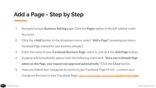 Copyright 2019 www.Coursenvy.com
Add a Page - Step by Step
1. Navigate to your Business Setting page. Click the Pages option in the left sidebar under
Accounts.
2. Click the +Add button. In the dropdown menu, select “Add a Page” (assuming you have a
Facebook Page created for your business already!)
3. Enter the name of your Facebook Business Page, select it, and click the Add Page button.
4. A popup will immediately appear with the following statement: “Since you’re already Page
admin on this Page, your request was approved automatically.” Click the Close button.
5. Have you linked your Instagram Account to your Facebook Page? If not… connect your
Instagram Account to your Facebook Page: https://www.facebook.com/business/help/898752960195806
 