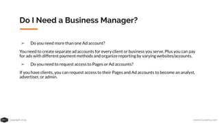 Copyright 2019 www.Coursenvy.com
Do I Need a Business Manager?
➢ Do you need more than one Ad account?
You need to create separate ad accounts for every client or business you serve. Plus you can pay
for ads with different payment methods and organize reporting by varying websites/accounts.
➢ Do you need to request access to Pages or Ad accounts?
If you have clients, you can request access to their Pages and Ad accounts to become an analyst,
advertiser, or admin.
 