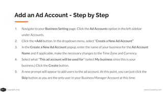 Copyright 2019 www.Coursenvy.com
Add an Ad Account - Step by Step
1. Navigate to your Business Setting page. Click the Ad Accounts option in the left sidebar
under Accounts.
2. Click the +Add button. In the dropdown menu, select “Create a New Ad Account”
3. In the Create a New Ad Account popup, enter the name of your business for the Ad Account
Name and if applicable, make the necessary changes to the Time Zone and Currency.
4. Select what "This ad account will be used for" (select My business since this is your
business.) Click the Create button.
5. A new prompt will appear to add users to the ad account. At this point, you can just click the
Skip button as you are the only user in your Business Manager Account at this time.
 