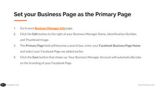 Copyright 2019 www.Coursenvy.com
Set your Business Page as the Primary Page
1. Go to your Business Manager Info page.
2. Click the Edit button to the right of your Business Manager Name, Identiﬁcation Number,
and Thumbnail Image.
3. The Primary Page ﬁeld will become a search box, enter your Facebook Business Page Name
and select your Facebook Page we added earlier.
4. Click the Save button that shows up. Your Business Manager Account will automatically take
on the branding of your Facebook Page.
 