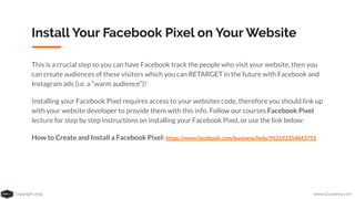 Copyright 2019 www.Coursenvy.com
Install Your Facebook Pixel on Your Website
This is a crucial step so you can have Facebook track the people who visit your website, then you
can create audiences of these visitors which you can RETARGET in the future with Facebook and
Instagram ads (i.e. a “warm audience”)!
Installing your Facebook Pixel requires access to your websites code, therefore you should link up
with your website developer to provide them with this info. Follow our courses Facebook Pixel
lecture for step by step instructions on installing your Facebook Pixel, or use the link below:
How to Create and Install a Facebook Pixel: https://www.facebook.com/business/help/952192354843755
 