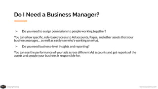 Copyright 2019 www.Coursenvy.com
Do I Need a Business Manager?
➢ Do you need to assign permissions to people working together?
You can allow speciﬁc, role-based access to Ad accounts, Pages, and other assets that your
business manages… as well as easily see who's working on what.
➢ Do you need business-level insights and reporting?
You can see the performance of your ads across different Ad accounts and get reports of the
assets and people your business is responsible for.
 
