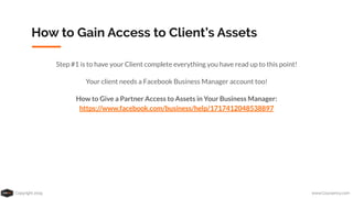 Copyright 2019 www.Coursenvy.com
How to Gain Access to Client’s Assets
Step #1 is to have your Client complete everything you have read up to this point!
Your client needs a Facebook Business Manager account too!
How to Give a Partner Access to Assets in Your Business Manager:
https://www.facebook.com/business/help/1717412048538897
 