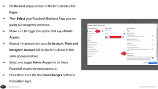 Copyright 2019 www.Coursenvy.com
➢ On the next popup screen, in the left sidebar, click
Pages.
➢ Then Select your Facebook Business Page you are
giving our ad agency access to.
➢ Make sure to toggle the option that says Admin
Access.
➢ Repeat this process for your Ad Account, Pixel, and
Instagram Account (all via the left sidebar in this
same popup window).
➢ Select and toggle Admin Access for all these
Facebook Assets we need access to.
➢ Once done, click the blue Save Changes button in
the bottom right.
 