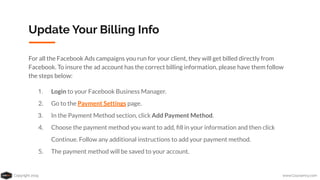 Copyright 2019 www.Coursenvy.com
Update Your Billing Info
For all the Facebook Ads campaigns you run for your client, they will get billed directly from
Facebook. To insure the ad account has the correct billing information, please have them follow
the steps below:
1. Login to your Facebook Business Manager.
2. Go to the Payment Settings page.
3. In the Payment Method section, click Add Payment Method.
4. Choose the payment method you want to add, ﬁll in your information and then click
Continue. Follow any additional instructions to add your payment method.
5. The payment method will be saved to your account.
 