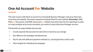 Copyright 2019 www.Coursenvy.com
One Ad Account Per Website
The main reason I tell clients to convert to a Facebook Business Manager is because they have
more than one website. You need a separate Facebook Pixel for each website. Remember, ONE
Pixel per Ad account, and ONE ad account per website (you don’t want to mix reporting). In order
to create multiple ad accounts and pixels, you need to create a Business Manager account.
The beneﬁts of using multiple ad accounts:
➢ Create separate Ad accounts for each client or business you manage
➢ Run different ad campaigns simultaneously
➢ Pay for ads with different payment methods (i.e. varying business credit cards)
➢ View insights for individual ad campaigns
 