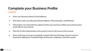 Copyright 2019 www.Coursenvy.com
Complete your Business Proﬁle
➢ Enter your Business Name & Email Address.
➢ Click Next. Enter your Business Details (Address, Phone Number, and Website).
➢ Click Submit. An email with the subject Conﬁrm your business will be sent to the business
email address you entered.
➢ Click the Conﬁrm Now button in the email to receive full access to the account.
➢ Once conﬁrmed, you have successfully created a Business Manager Account and can
proceed to adding your Facebook Page, Ad Account, employees, and other assets!
 
