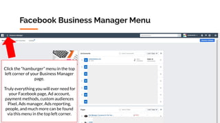 Copyright 2019 www.Coursenvy.com
Facebook Business Manager Menu
Click the “hamburger” menu in the top
left corner of your Business Manager
page.
Truly everything you will ever need for
your Facebook page, Ad account,
payment methods, custom audiences
Pixel, Ads manager, Ads reporting,
people, and much more can be found
via this menu in the top left corner.
 