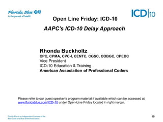 10
Rhonda Buckholtz
CPC, CPMA, CPC-I, CENTC, CGSC, COBGC, CPEDC
Vice President
ICD-10 Education & Training
American Association of Professional Coders
Open Line Friday: ICD-10
AAPC’s ICD-10 Delay Approach
Please refer to our guest speaker’s program material if available which can be accessed at
www.floridablue.com/ICD-10 under Open-Line Friday located in right margin.
 