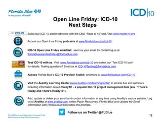 Next Steps
Next Steps
Build your ICD-10 action plan now with the CMS “Road to 10” tool. Visit www.roadto10.org
Access our Open Line Friday podcasts at www.floridablue.com/icd-10
ICD-10 Open Line Friday email list: send us your email by contacting us at
floridablueopenlinefriday@floridablue.com
Test ICD-10 with us. Visit www.floridablue.com/icd-10 and select our “Test ICD-10 icon”
for details. Testing questions? Email us at ICD-10Testing@floridablue.com
Access Florida Blue’s ICD-10 Provider Toolkit and more at www.floridablue.com/ICD-10
Visit the Availity Learning Center (www.availity.com/learningcenter) to access live and webinars
including information about Ready10 - a popular ICD-10 project management tool (see “There’s
Ready and There’s Ready10”).
Add, update or delete your email and contact information at any time using Availity's secure website. Log
on to Availity at www.availity.com, select Payer Resources, Florida Blue and Update My Email
Information with Florida Blue then follow the prompts.
Open Line Friday: ICD-10
Follow us on Twitter @FLBlue
13
 