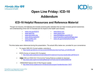 Addendum
ICD-10 Helpful Resources and Reference Material
• www.cms.gov/ICD10
• www.wedi.org
• www.ama-assn.org
• www.ahima.org/icd10
• www.availity.com
• www.fha.org
• www.hbma.com
• www.mgma.com
• www.floridablue.com/ICD-10
• www.fmaonline.org/HomePage.aspx
• www.cdc.gov/nchs/icd/icd10.htm
 For regular CMS ICD-10 email updates, subscribe at:
 https://public.govdelivery.com/accounts/USCMS/subscriber/new?topic_id=USCMS_608
 WEDI's Survey on Industry ICD-10 progress:
 http://www.wedi.org/docs/comment-letters/2013-wedi-icd-10-survey-results-letter.pdf?sfvrsn=0
 FREE CMS and WEDI ICD-10 End-to-End Testing Webinars available for download:
 http://www.wedi.org/forms/meeting/MeetingFormPublic/view?id=220AC00000156
 HIMSS/WEDI National ICD-10 Pilot Program Update:
 http://www.himss.org/library/icd-10/national-pilot-program?navItemNumber=13477
Though not inclusive, the following list includes several public websites that can help increase general awareness
and understanding of the ICD-10 mandate and its impact to the health care industry:
The links below were referenced during this presentation. The actual URLs below are provided for your convenience:
14
Open Line Friday: ICD-10
 