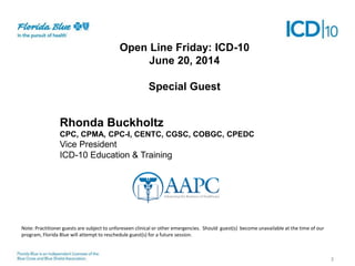 Open Line Friday: ICD-10
June 20, 2014
Special Guest
3
Rhonda Buckholtz
CPC, CPMA, CPC-I, CENTC, CGSC, COBGC, CPEDC
Vice President
ICD-10 Education & Training
Note: Practitioner guests are subject to unforeseen clinical or other emergencies. Should guest(s) become unavailable at the time of our
program, Florida Blue will attempt to reschedule guest(s) for a future session.
 