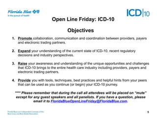 Objectives
1. Promote collaboration, communication and coordination between providers, payers
and electronic trading partners.
2. Expand your understanding of the current state of ICD-10, recent regulatory
decisions and industry perspectives.
3. Raise your awareness and understanding of the unique opportunities and challenges
that ICD-10 brings to the entire health care industry including providers, payers and
electronic trading partners.
4. Provide you with tools, techniques, best practices and helpful hints from your peers
that can be used as you continue (or begin) your ICD-10 journey.
**** Please remember that during the call all attendees will be placed on “mute”
except for any guest speakers and all panelists. If you have a question, please
email it to FloridaBlueOpenLineFriday@FloridaBlue.com.
5
Open Line Friday: ICD-10
 