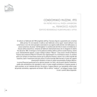 100
CONDOMINIO MAZZINI, 1955
VIA PIETRO MICCA 16, PIAZZA LAMARMORA
ing. FRANCESCO AGRUSTI
EDIFICIO RESIDENZIALE PLURIFAMILIARE E UFFICI
Si tratta di un fabbricato del 1955 progettato dall’Ing. Francesco Agrusti a quarantotto anni, al vertice
della carriera. Pur non essendo in realtà un vero fabbricato a torre, (quali i recenti edificati in via
Lamarmora), è così che viene percepito osservando la sua sagoma snella dal lato nord della piazza. La
piazza Lamarmora, (la piazza “del Bersagliere”) è caratterizzata dal fatto di essere circondata da un
tessuto edilizio discontinuo, composto da fabbricati relativamente bassi che ne disegnano lo skyline
fino dal primo ‘900. Si distingue a nord la palazzina eclettica dell’ex Lanificio-scuola Piacenza, mentre
a sud, diametralmente opposto, si erge e dialoga il palazzo “Mazzini”. Cosa unisce e divide la Palazzina
Piacenza dal condominio Mazzini? Entrambi sono rappresentativi di un’architettura severa, di carattere
aulico con richiami al rinascimento toscano per la palazzina Piacenza, mentre l’uso a volte originale del
travertino, (vedi il rivestimento del piano attico), la pulizia formale delle facciate e il gioco dei rapporti
dimensionali infondono un senso di solida monumentalità al palazzo Mazzini.
La prima (Piacenza) guarda però ad un glorioso passato; tra l’altro, solo da pochi decenni l’eclettismo,
quello stile architettonico che riprendeva in tutto o in parte modelli architettonici di epoche passate, è
stato accettato, se non rivalutato del tutto. Al contrario, il palazzo Mazzini, pur riprendendo stilemi propri
del periodo razionalista, rappresenta nel lontano 1955 un edificio “moderno”, con alloggi di pregio, dotati
di tutti i comfort allora disponibili.
 
