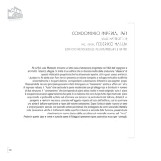 102
CONDOMINIO IMPERIA, 1962
VIALE MATTEOTTI 29
ing. arch. FEDERICO MAGGIA
EDIFICIO RESIDENZIALE PLURIFAMILIARE E UFFICI
Al n.29 di viale Matteotti troviamo un’altra casa d’abitazione progettata nel 1962 dall’ingegnere e
architetto Federico Maggia. Si tratta di un edificio che si discosta molto dalla produzione “classica” di
questo infaticabile progettista che ha attraversato epoche, stili e gusti spesso antitetici.
La palazzina ha sette piani fuori terra e presenta un volume compatto a sviluppo verticale e suddiviso
orizzontalmente in tre parti distinte, corrispondenti a destinazioni differenti e con caratteri propri.
Osservando la facciata principale possiamo infatti distinguere un “basamento” adibito a uffici con l’atrio
di ingresso rialzato; il “fusto” che racchiude la parte residenziale con gli alloggi-tipo e distribuiti in numero
di due per piano; il “coronamento” che corrisponde al piano attico risolto in modo originale: tutto il piano
è occupato da un unico appartamento che gode di un balcone che corre lungo tutto il perimetro del piano
acquistando in profondità sul lato sud a formare una terrazza. La particolarità del balcone, dotato di un
parapetto a nastro in muratura, consiste nell’aggetto rispetto al fusto dell’edificio, così da costituire
una sorta di balcone-cornicione a riparo del volume sottostante. Sopra l’attico è stato ricavato un vero
e proprio giardino pensile, con pannelli vetrati perimetrali che proteggono dai venti lasciando intatta la
vista panoramica. Anche il trattamento delle superfici è diverso a seconda della funzione, passando dal
rivestimento in marmo bianco della zoccolatura al materiale ceramico del “fusto”.
Anche in questo caso e come in tutte le opere di Maggia è presente rigore costruttivo e cura per i dettagli.
 