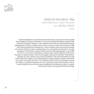 104
CHIESA DI SAN CARLO, 1966
STRADA PARROCCHIA 5, BIELLA-PAVIGNANO
arch. NICOLA MOSSO
CHIESA
“Il significato dogmatico si trova nella stessa materiale struttura e non potrà mai essere cancellato
senza distruggere il complesso architettonico”. Così scrisse l’architetto Nicola Mosso a proposito della
chiesa da lui progettata a Pavignano, a fianco dell’antico tempio divenuto insufficiente alle necessità
della popolazione. L’edificio in cemento armato e mattoni a vista, la cui costruzione incominciò nel 1966,
risulta infatti particolarmente interessante per i contenuti simbolici sottesi e per le soluzioni adottate
per le funzioni liturgiche. Lo spazio si sviluppa attorno ad un unico grande vano culminante in tre cupole
sovrapposte a tre livelli diversi: quella più elevata ha la forma del triangolo equilatero a ricordo della
SS. Trinità e i suoi tre vertici corrispondono ai sottostanti spazi riservati al Battesimo, la Penitenza e
l’Eucarestia; la cupola intermedia, a forma di stella raggiata, manda luce al sottostante “anello portante”
esagonale che vuole ricordare la corona di spine del Salvatore. Punto focale del presbiterio è la pala
d’altare, dalla cornice raggiata, con la fotografia delle due immagini impresse in negativo sulla Sindone
che si trova a Torino grazie a San Carlo, a cui è intitolata la chiesa. Anche in questo progetto, come per
altri di Mosso, si manifesta l’integrazione tra le arti, in particolare la fusione tra architettura e scultura:
le stazioni della Via Crucis sono state impresse indelebilmente e direttamente sui pilastri in cemento
armato durante il getto e sono ad opera dell’artista Carlo Rapp.
 