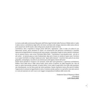 13
La ricerca svolta dalla commissione Novecento dell’Ordine degli Architetti della Provincia di Biella mette in risalto
il valore storico e architettonico degli edifici che hanno contribuito allo sviluppo urbanistico della nostra città nei
primi sessant’anni del XX secolo e alla configurazione attuale del nostro territorio.
L’architettura, oltre a rispondere ai bisogni primari dell’uomo, rappresenta i valori, le idee e la cultura di una
determinata società, perciò attraverso lo studio e la conservazione del patrimonio architettonico è possibile
ripercorrere ed approfondire la conoscenza del nostro passato, comprendere meglio la nostra identità e mantenere
viva la memoria storica, come scrive l’Architetto Mario Botta: “L’architettura è una disciplina dove - più che in
altri settori - la memoria gioca un ruolo fondamentale; dopo anni di lavoro mi sembra di capire come il territorio
su cui opera l’architetto si configuri sempre più come “spazio della memoria”; il territorio fisico parla di una storia
geografica, antropologica, ma anche di una memoria più umile legata al lavoro dell’uomo”.
Questo lavoro permette di riscoprire e far conoscere, anche alle nuove generazioni, il patrimonio architettonico
biellese intriso della storia e della cultura locale, grazie anche al sapiente uso della fotografia che, oltre ad
avere un valore documentale, permette, al tempo stesso, di dar risalto a quegli edifici che molte volte guardiamo
solo distrattamente, ma che fanno parte del nostro quotidiano. Questa importante ricerca offre perciò ai biellesi
l’opportunità di conoscere ed approfondire la storia, il contesto sociale e politico in cui gli edifici sono stati costruiti
e ci aiuta ad osservare con occhi nuovi e con maggior consapevolezza le bellezze della nostra città.
	
Fondazione Cassa di Risparmio di Biella
Il Presidente
LUIGI SQUILLARIO
 