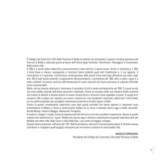 15
Il Collegio dei Costruttori Edili della Provincia di Biella ha aderito con entusiasmo a questa iniziativa promossa dal
Comune di Biella e realizzata grazie al lavoro dell’Ordine degli Architetti, Pianificatori, Paesaggisti e Conservatori
della nostra città.
Il ‘900 è il secolo della modernità e unanimemente è stato definito il secolo breve. Anche in architettura il ‘900
è stato breve e intenso: avanguardie e futurismo hanno prodotto quali esiti l’eclettismo e, il suo opposto, il
razionalismo e il rigorismo. L’architettura contemporanea delle grandi firme anch’essa affonda le sue radici negli
anni ’80 di quel secolo essendo il superamento del postmoderno. L’architettura del ‘900, oltre a subire i gusti e a
volte a dettarli, ha potuto usufruire dell’introduzione di nuovi materiali che hanno permesso di superare difficoltà
prima insormontabili.
Biella, nel suo tessuto urbanistico, testimonia il succedersi di stili e mode architettoniche nel ‘900. È in quel secolo
che essa crebbe uscendo dall’antico perimetro medievale. Grazie al successo delle sue industrie Biella aumentò
nel numero di abitanti e dovette dotarsi di nuove infrastrutture e istituzioni come ospedale e scuole. In quegli anni
nacquero ville e palazzi per ospitare una nuova e sempre più ricca borghesia industriale, palazzi per il ceto medio
ed una edilizia popolare per accogliere maestranze provenienti da altre regioni d’Italia.
Fautori di questo rinnovamento urbanistico sono stati grandi architetti che hanno operato in importanti studi
d’architettura di Milano e Torino e professionisti biellesi la cui fama si estende ancora oggi a livello nazionale:
Nicola Mosso, Federico Maggia, Alessandro Trompetto.
A tradurre i disegni in realtà furono le imprese edili del territorio con le loro eccellenti maestranze. Alcune di quelle
imprese che realizzarono la “nuova” Biella sono ancora oggi in attività e testimoniano la grande tradizione edile del
Biellese che ebbe nella Valle Cervo e nella Valle Elvo i suoi centri di maggior sviluppo.
Questa mostra promossa, nell’anno del 150° dell’Unità Italiana, dal nostro Comune possa essere di stimolo e possa
contribuire a risvegliare quell’orgoglio necessario per far tornare a crescere la nostra bella città.
ANGELO FORGNONE
Presidente del Collegio dei Costruttori Edili della Provincia di Biella
 