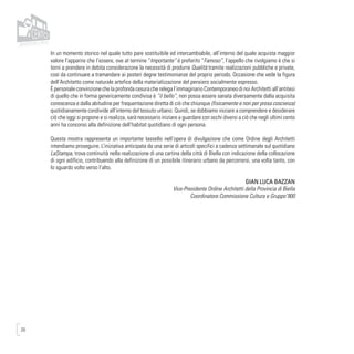 20
In un momento storico nel quale tutto pare sostituibile ed intercambiabile, all’interno del quale acquista maggior
valore l’apparire che l’essere, ove al termine “Importante” è preferito “Famoso”, l’appello che rivolgiamo è che si
torni a prendere in debita considerazione la necessità di produrre Qualità tramite realizzazioni pubbliche e private,
così da continuare a tramandare ai posteri degne testimonianze del proprio periodo. Occasione che vede la figura
dell’Architetto come naturale artefice della materializzazione del pensiero socialmente espresso.
È personale convinzione che la profonda cesura che relega l’immaginario Contemporaneo di noi Architetti all’antitesi
di quello che in forma genericamente condivisa è “il bello”, non possa essere sanata diversamente dalla acquisita
conoscenza e dalla abitudine per frequentazione diretta di ciò che chiunque (fisicamente e non per presa coscienza)
quotidianamente condivide all’interno del tessuto urbano. Quindi, se dobbiamo iniziare a comprendere e desiderare
ciò che oggi si propone e si realizza, sarà necessario iniziare a guardare con occhi diversi a ciò che negli ultimi cento
anni ha concorso alla definizione dell’habitat quotidiano di ogni persona.
Questa mostra rappresenta un importante tassello nell’opera di divulgazione che come Ordine degli Architetti
intendiamo proseguire. L’iniziativa anticipata da una serie di articoli specifici a cadenza settimanale sul quotidiano
LaStampa, trova continuità nella realizzazione di una cartina della città di Biella con indicazione della collocazione
di ogni edificio, contribuendo alla definizione di un possibile itinerario urbano da percorrersi, una volta tanto, con
lo sguardo volto verso l’alto.
GIAN LUCA BAZZAN
Vice-Presidente Ordine Architetti della Provincia di Biella
Coordinatore Commissione Cultura e Gruppo’900
 
