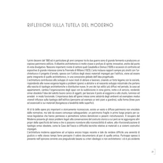 21
RIFLESSIONI SULLA TUTELA DEL MODERNO
I primi decenni del ‘900 ed in particolare gli anni compresi tra le due guerre sono di grande fermento e producono un
copioso patrimonio edilizio. Il dibattito architettonico è molto vivace e profuso di spinte innovative, anche dal punto
di vista divulgativo. Nascono importanti riviste di settore quali Casabella e Domus (1928) e occasioni di confronto ed
espositive di grande interesse come la Triennale di Milano (1923). L’arte instaura rapporti sempre più stretti con l’ar-
chitettura e il progetto d’arredo, spesso con l’utilizzo degli stessi materiali impiegati per l’edificio, viene ad essere
parte integrante di quello architettonico, in una concezione globale dell’idea progettuale.
L’architettura contribuisce allo sviluppo di nuovi modi di abitare e lavorare, creando un forte legame con la società,
rispondendo alle nuove esigenze legate a problemi igienici e abitativi e al nascente sviluppo industriale che portano
alla nascita di tipologie architettoniche e distributive nuove. In uno dei tipi edilizi più diffusi nel periodo, la casa ad
appartamenti, cambia l’organizzazione degli spazi con la suddivisione in zona giorno, notte e di servizio, rendendo
ormai obsoleta l’idea del salotto buono carico di oggetti, per lasciare il posto al soggiorno e allo studio, luminosi ed
arredati in modo funzionale. L’importanza data all’igiene intesa come salubrità degli ambienti ed esemplare modus
vivendi influisce sulla tipologia dell’edificio (pensiamo ad esempio ai tetti piani a giardino), sulla forma (linee pure
ed essenziali) e sui materiali (levigatezza e lavabilità delle superfici).
Al di là delle opere più importanti e storicamente riconosciute, esiste un vasto e diffuso patrimonio non vincolato
dalle normative, ma tale da essere comunque salvaguardato: un patrimonio fragile in primo luogo proprio per ca-
renze legislative che hanno permesso e permettono tuttora demolizioni e pesanti ristrutturazioni. Il recupero del
Moderno presenta gli stessi problemi legati alla conservazione del costruito storico a cui però se ne aggiungono altri
propri della specificità del tema e che si possono ricondurre alla riconoscibilità di valore, alla rifunzionalizzazione di
tipologie ormai obsolete, come le Case del Fascio e difficoltà tecniche relative ai materiali e ai sistemi costruttivi
impiegati.
L’architettura moderna appartiene ad un’epoca ancora troppo recente e tale da rendere difficile una serenità di
giudizio e nello stesso tempo farne percepire il valore documentario al pari di quella antica. Purtroppo spesso è
presente nell’opinione corrente una pregiudiziale basata su criteri ideologici e non architettonici: ciò è più evidente
 