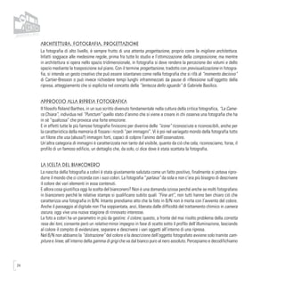 24
Architettura, Fotografia, Progettazione
La fotografia di alto livello, è sempre frutto di una attenta progettazione, proprio come la migliore architettura.
Infatti soggiace alle medesime regole, prima fra tutte lo studio e l’ottimizzazione della composizione, ma mentre
in architettura si opera nello spazio tridimensionale, in fotografia si deve rendere la percezione dei volumi e dello
spazio mediante la trasposizione sul piano. Con il termine progettazione, tradotto con previsualizzazione in fotogra-
fia, si intende un gesto creativo che può essere istantaneo come nella fotografia che si rifà al “momento decisivo”
di Cartier-Bresson o può invece richiedere tempi lunghi inframmezzati da pause di riflessione sull’oggetto della
ripresa, atteggiamento che si esplicita nel concetto della “lentezza dello sguardo” di Gabriele Basilico.
Approccio alla ripresa fotografica
Il filosofo Roland Barthes, in un suo scritto divenuto fondamentale nella cultura della critica fotografica, “La Came-
ra Chiara”, individua nel “Punctum” quello stato d’animo che si viene a creare in chi osserva una fotografia che ha
in sè “qualcosa” che provoca una forte emozione.
E in effetti tutte le più famose fotografie finiscono per divenire delle “icone” riconosciute e riconoscibili, anche per
la caratteristica della memoria di fissare i ricordi “per immagini”. Vi è poi nel variegato mondo della fotografia tutto
un filone che usa (abusa?) immagini forti, capaci di colpire l’animo dell’osservatore.
Un’altra categoria di immagini è caratterizzata non tanto dal visibile, quanto da ciò che cela; riconosciamo, forse, il
profilo di un famoso edificio, un dettaglio che, da solo, ci dice dove è stata scattata la fotografia.
La scelta del bianconero
La nascita della fotografia a colori è stata giustamente salutata come un fatto positivo, finalmente si poteva ripro-
durre il mondo che ci circonda con i suoi colori. La fotografia “parlava” da sola e non c’era più bisogno di descrivere
il colore dei vari elementi in essa contenuti.
E allora cosa giustifica oggi la scelta del bianconero? Non è una domanda oziosa perché anche se molti fotografano
in bianconero perché le relative stampe si qualificano subito quali “Fine art”, non tutti hanno ben chiaro ciò che
caratterizza una fotografia in B/N. Intanto prendiamo atto che la foto in B/N non è morta con l’avvento del colore.
Anche il passaggio al digitale non l’ha soppiantata, anzi, liberata dalle difficoltà del trattamento chimico in camera
oscura, oggi vive una nuova stagione di rinnovato interesse.
La foto a colori ha un parametro in più da gestire: il colore; questo, a fronte del mai risolto problema della corretta
resa dei toni, consente però un relativo minor impegno in fase di scatto sotto il profilo dell’illuminazione, lasciando
al colore il compito di evidenziare, separare e descrivere i vari oggetti all’interno di una ripresa.
Nel B/N non abbiamo la “distrazione” del colore e la descrizione dell’oggetto fotografato avviene solo tramite cam-
piture e linee, all’interno della gamma di grigi che va dal bianco puro al nero assoluto. Percepiamo e decodifichiamo
 