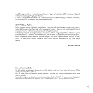 25
quindi l’immagine per forme e linee, nelle varie sfumature di grigio. La fotografia in B/N è “concettuale”, di per sé
invita all’osservazione prolungata, alla riflessione.
Il discorso sull’opportunità di scelta di volta in volta del colore o del B/N è comunque più complesso e articolato,
ma la sua trattazione esula dal fine della presente pubblicazione.
Le foto della mostra
Le foto in mostra seguono un’altra via, quasi didattica e, pur senza voler rinunciare a un compiacimento estetico,
dettato dall’interesse nei confronti degli edifici fotografati, si limitano a descrivere e se possibile a evidenziare o
enfatizzare l’essenza architettonica, oltre ai valori formali espliciti e sottesi.
Si è optato quindi per la ripresa grandangolare, che accentua le linee di fuga prospettiche e “allontana” il primo
piano dallo sfondo, si è cercata la massima definizione, lo studio di luci ed ombre con numerose sessioni di ripresa,
mirato alla messa in evidenza di volumi, tessiture, dettagli. Il tutto con lo scopo dichiarato di avvicinare all’archi-
tettura e, in questo caso, di rendere familiari e “nostre” queste silenziose presenze fino ad oggi troppo spesso
ignorate.
			
					 MARIO ZENOGLIO
Nota sulla fotografia a Biella.
Nel 1856, agli albori della fotografia, Giuseppe Venanzio Sella pubblica uno dei primi trattati italiani sull’argomento, “Il Plico
del fotografo”, edito a Torino da Paravia.
Con il più celebre Vittorio Sella, fotografo, alpinista, esploratore e altri, Biella entra di diritto a far parte delle “capitali” della
fotografia mondiale.
Senza addentrarci qui su aspetti prettamente tecnici, in quest’epoca di euforia “digitale”, c’è da osservare che gli apparecchi
fotografici adoperati dai nostri illustri progenitori erano e sarebbero ancora capaci di regalarci fotografie eccezionali.
 