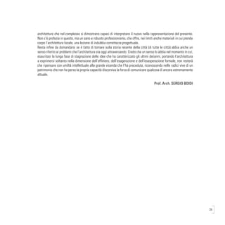 29
architetture che nel complesso si dimostrano capaci di interpretare il nuovo nella rappresentazione del presente.
Non c’è profezia in questo, ma un sano e robusto professionismo, che offre, nei limiti anche materiali in cui prende
corpo l’architettura locale, una lezione di indubbia correttezza progettuale.
Resta infine da domandarsi se il fatto di tornare sulla storia recente della città (di tutte le città) abbia anche un
senso riferito ai problemi che l’architettura sta oggi attraversando. Credo che un senso lo abbia nel momento in cui,
esauritasi la lunga fase di stagnazione delle idee che ha caratterizzato gli ultimi decenni, portando l’architettura
a esprimersi soltanto nella dimensione dell’effimero, dell’esagerazione e dell’esasperazione formale, non resterà
che ripensare con umiltà intellettuale alla grande vicenda che l’ha preceduta, riconoscendo nelle radici vive di un
patrimonio che non ha perso la propria capacità discorsiva la forza di comunicare qualcosa di ancora estremamente
attuale.
Prof. Arch. SERGIO BOIDI
 