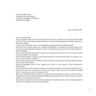 31
Ch.mo Arch. Marco Astrua
Presidente Ordine degli Architetti
Pianificatori, Paesaggisti e Conservatori
della Provincia di Biella
Torino, 8 settembre 2011
Illustre e caro Presidente,
invio un particolare, caldo e grato saluto augurale all’iniziativa che tu caro Marco e l’Ordine degli Architetti della
Provincia di Biella meritoriamente svolgete a favore di una valorizzazione delle opere di architettura della città e
della regione biellese.
E questo, voglio sottolineare, anche con una significativa regolare presenza sulla stampa nazionale.
Allo stesso modo, desidero salutare tutti i colleghi architetti biellesi e mi permetto di nominarne quattro, amici
per lunga e diversa solidarietà di iniziative e di intenti: Luisa Bocchietto, Francesca Chiorino, Gaspare Masserano,
Graziano Patergnani.
Ma mi è anche particolarmente gradita l’occasione, per riannodare alcuni fili dei ricordi che mi legano a questa
nostra terra biellese e alla sua gente.
Il tempo della fanciullezza a Graglia, il giuoco serale dei tarocchi a casa della nonna dietro “la Cuccagna” con il
Parroco, la signora Gabino, il Secondo.
Alle prime gravi incursioni aeree fui “Sfollato” anch’io a Graglia con il papà e la mamma Campra Maria dalla casa/
studio torinese di Nicola Mosso.
Ricordo la passeggiata serale di molti a vedere, oltre La Serra, il cielo rossastro su Torino incendiata dai
bombardamenti.
Poi vennero gli anni del liceo in Piazza Lamarmora, la corsa all’alba attraverso i boschi insieme a qualche amico di
Muzzano sino alla tramvia di Camburzano e il ritorno con l’autobus a legna, che non riusciva a fare la salita delle
Vigne. E il rapporto ancora vivo coi compagni di scuola.
Ma anche i rastrellamenti nazisti a Graglia, la mia cattura ancora diciassettenne in paese, con tutti gli uomini, il
concentramento nella zona della Piscina/stadio di Biella che conoscevo bene, la fuga notturna, la corsa in bicicletta
a Milano, gli amici Cantone, la Resistenza.
Dopo la guerra, lunghi periodi di ricerca sull’opera aaltiana, nello studio della casa paterna di Graglia, continuano
altrimenti il mio rapporto con la terra e la gente biellese.
 