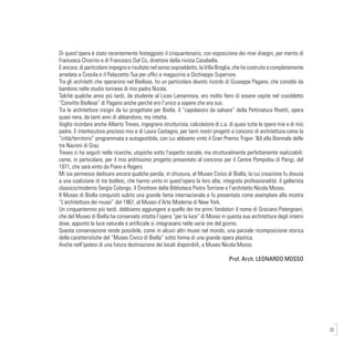 33
Di quest’opera è stato recentemente festeggiato il cinquantenario, con esposizione dei miei disegni, per merito di
Francesca Chiorino e di Francesco Dal Co, direttore della rivista Casabella.
E ancora, di particolare impegno e risultato nel senso sopraddetto, la Villa Broglia, che ho costruito e completamente
arredata a Cossila e il Palazzetto Tua per uffici e magazzino a Occhieppo Superiore.
Tra gli architetti che operarono nel Biellese, ho un particolare devoto ricordo di Giuseppe Pagano, che conobbi da
bambino nello studio torinese di mio padre Nicola.
Talchè qualche anno più tardi, da studente al Liceo Lamarmora, ero molto fiero di essere ospite nel cosiddetto
“Convitto Biellese” di Pagano anche perché ero l’unico a sapere che era suo.
Tra le architetture insigni da lui progettate per Biella, il “capolavoro da salvare” della Pettinatura Rivetti, opera
quasi nera, da tanti anni di abbandono, ma intatta.
Voglio ricordare anche Alberto Treves, ingegnere strutturista, calcolatore di c.a. di quasi tutte le opere mie e di mio
padre. E interlocutore prezioso mio e di Laura Castagno, per tanti nostri progetti e concorsi di architettura come la
“città/territorio” programmata e autogestibile, con cui abbiamo vinto il Gran Premio Trigon ‘&9 alla Biennale delle
tre Nazioni di Graz.
Treves ci ha seguiti nelle ricerche, utopiche sotto l’aspetto sociale, ma strutturalmente perfettamente realizzabili:
come, in particolare, per il mio arditissimo progetto presentato al concorso per il Centre Pompidou di Parigi, del
1971, che sarà vinto da Piano e Rogers.
Mi sia permesso dedicare ancora qualche parola, in chiusura, al Museo Civico di Biella, la cui creazione fu dovuta
a una coalizione di tre biellesi, che hanno unito in quest’opera la loro alta, integrata professionalità: il gallerista
classico/moderno Sergio Colongo, il Direttore della Biblioteca Pietro Torrione e l’architetto Nicola Mosso.
Il Museo di Biella conquistò subito una grande fama internazionale e fu presentato come esemplare alla mostra
“L’architettura dei musei” del 1967, al Museo d’Arte Moderna di New York.
Un cinquantennio più tardi, dobbiamo aggiungere a quello dei tre primi fondatori il nome di Graziano Patergnani,
che del Museo di Biella ha conservato intatta l’opera “per la luce” di Mosso in questa sua architettura degli interni
dove, appunto la luce naturale e artificiale si integravano nelle varie ore del giorno.
Questa conservazione rende possibile, come in alcuni altri musei nel mondo, una parziale ricomposizione storica
delle caratteristiche del “Museo Civico di Biella” sotto forma di una grande opera plastica.
Anche nell’ipotesi di una futura destinazione dei locali disponibili, a Museo Nicola Mosso.
Prof. Arch. LEONARDO MOSSO
 