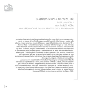 34
LANIFICIO-SCUOLA PIACENZA, 1911
PIAZZA LAMARMORA 5
arch. CARLO NIGRA
SCUOLA PROFESSIONALE, ORA SEDE BIBLIOTECA CIVICA, SEZIONE RAGAZZI
Istruire operai specializzati nella lavorazione della lana per fare fronte alla forte concorrenza straniera:
questo era lo scopo del Lanificio-Scuola promossa dall’industriale Felice Piacenza e ospitata nella
palazzina di piazza Lamarmora, ora sede della sezione ragazzi della biblioteca civica. Costruito nel 1911,
l’edificio riflette il gusto eclettico dell’epoca e l’ideologia dell’istituzione per cui è nato, attraverso
l’utilizzo di elementi decorativi ed architettonici ispirati al Rinascimento toscano e di motti latini rivolti
agli allievi. Il “lanificio” integrava l’adiacente Regia Scuola Professionale che aveva sede nel chiostro
di San Sebastiano: qui si avviavano i giovani a diverse professioni nei settori meccanico, elettrotecnico,
edile e tessile. L’intero complesso comprendeva anche un capannone a shed, attrezzato con macchine
per la lavorazione della lana, per le esercitazioni pratiche, di cui oggi rimane solo parte del muro
perimetrale, ultima e significativa testimonianza di un comparto educativo professionale e commerciale
all’avanguardia, integrato anche dal vicino Istituto Bona.
La palazzina venne progettata dall’architetto Carlo Nigra che prese parte a partire dal 1882 alla
costruzione del Borgo Medievale di Torino, come assistente di Alfredo d’Andrade, con cui lavorò anche
per il restauro del castello di Malgrà a Rivarolo Canavese. Grazie ai suoi studi sui castelli, ricetti e
fortificazioni medievali venne scelto dalla Sovrintendenza piemontese per il restauro di numerosi edifici.
Tra le sue opere citiamo i restauri della tardogotica Casa Della Porta a Novara; del castello di Barengo;
della Casa Centoris a Vercelli. In ambito biellese ricordiamo anche il progetto del castello Nuovo di
Rovasenda (1903) e la ristrutturazione del castello di Sandigliano (1929).
 