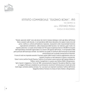 36
ISTITUTO COMMERCIALE “EUGENIO BONA”, 1913
VIA GRAMSCI 22
arch. STEFANO MOLLI
SCUOLA DI RAGIONERIA
“Onestà, operosità, lealtà” sono solo alcuni dei motti di stampo ideologico rivolti agli allievi dell’Istituto
Bona e presenti sulla facciata, in corrispondenza della fascia decorativa che separa il piano terra dal
primo. L’edificio si uniforma all’eclettismo imperante, rievocando lo stile rinascimentale fiorentino
negli elementi architettonici, nella composizione della facciata e nei materiali, quali il cotto e la
maiolica policroma. La scuola venne fondata nel 1913 grazie al generoso lascito di 50.000 lire da parte
dell’imprenditore onorevole Eugenio Bona il cui busto è all’ingresso dell’istituto, in corrispondenza della
parte porticata dell’avancorpo centrale. Suo obiettivo era quello di contribuire alla formazione di personale
amministrativo per le aziende commerciali ed industriali.
Il corso di studi era impostato secondo il business system delle scuole di matrice anglosassone ossia con
momenti di pratica su reali operazioni di banca e commerciali.
Come il vicino Lanificio Scuola Piacenza, l’edificio di via Gramsci venne costruito dall’impresa Delleani di
Pollone, mentre il progettista è in questo caso Stefano Molli di Borgomanero.
Egli si laureò in ingegneria a Torino nel 1882, successivamente frequentò l’Accademia Albertina e dopo
un viaggio a Roma per completare la sua formazione incominciò l’attività presso lo studio del conte
Carlo Ceppi, architetto eclettico torinese. Tra i suoi lavori più importanti ricordiamo l’edificio dell’Unione
Tipografica Editrice Torinese e la chiesa di Santo Stefano a Borgomanero.
 