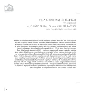 38
VILLA ORESTE RIVETTI, 1924-1928
VIA MARCONI 25
ing. Quinto Grupallo, arch. Giuseppe Pagano
VILLA, ORA RESIDENZA PLURIFAMILIARE
Nel tratto più panoramico del promontorio naturale che domina la sponda destra del Cervo furono costruite
negli anni ‘20 quattro ville per altrettanti componenti della famiglia Rivetti. I facoltosi imprenditori lanieri
acquistarono circa due ettari di terreni per realizzarvi un sistema di sfarzose residenze, completando così
la “presa di possesso” territoriale entro i confini della città, cominciata con il trasferimento delle proprie
industrie dalla Valle di Mosso. La villa, realizzata tra il 1924 e il 1929 da Oreste Rivetti, poi nominato
Conte di Val Cervo da Mussolini nel 1941, è in stile neo-rinascimentale toscano, ma sembra possibile
poter cogliere, dalla lettura dei prospetti e della stereometria dell’edificio, una certa adesione ai principi
del primo razionalismo italiano. Sembra plausibile, infatti, dalle testimonianze raccolte e dall’analisi dei
disegni d’archivio, che autore dell’intero progetto, e non solo di alcuni interventi “minori” di arredo interno
come fino ad oggi sostenuto, sia proprio l’architetto razionalista Giuseppe Pagano. Se così fosse, questo
sarebbe il suo primo incarico a Biella, antecedente a quelli più noti ricevuti da Riccardo Gualino a Torino.
L’impianto della villa si regge in modo simmetrico e monumentale su due assi ortogonali. Le facciate sono
scandite dall’uso alternato della pietra d’Istria (basamento e marcapiani) e del laterizio rosso, proveniente
da una fornace di proprietà dei Rivetti, appositamente acquisita prima della realizzazione delle imponenti
ville. Tutti i giardini del complesso residenziale sono a firma di Giuseppe Roda.
 