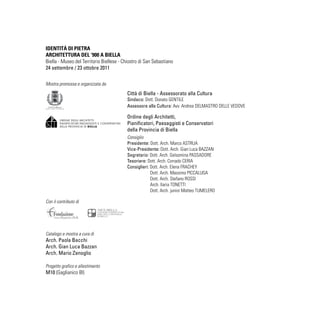 IDENTITÁ DI PIETRA
ARCHITETTURA DEL ‘900 A BIELLA
Biella - Museo del Territorio Biellese - Chiostro di San Sebastiano
24 settembre / 23 ottobre 2011
Mostra promossa e organizzata da
Con il contributo di
Catalogo e mostra a cura di
Arch. Paola Bacchi
Arch. Gian Luca Bazzan
Arch. Mario Zenoglio
Progetto grafico e allestimento
M10 (Gaglianico BI)
Città di Biella - Assessorato alla Cultura
Sindaco: Dott. Donato GENTILE
Assessore alla Cultura: Avv. Andrea DELMASTRO DELLE VEDOVE
Ordine degli Architetti,
Pianificatori, Paesaggisti e Conservatori
della Provincia di Biella
Consiglio
Presidente: Dott. Arch. Marco ASTRUA
Vice-Presidente: Dott. Arch. Gian Luca BAZZAN
Segretario: Dott. Arch. Gelsomina PASSADORE
Tesoriere: Dott. Arch. Corrado CERIA
Consiglieri: Dott. Arch. Elena FRACHEY
Dott. Arch. Massimo PICCALUGA 
Dott. Arch. Stefano ROSSI
Arch. Ilaria TONETTI
Dott. Arch. junior Matteo TUMELERO
 