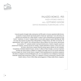 40
PALAZZO RONCO, 1925
PIAZZA VITTORIO VENETO 12
arch. Gottardo Gussoni
EDIFICIO RESIDENZIALE PLURIFAMILIARE E UFFICI
L’area dei giardini Zumaglini ebbe sistemazione nel XIX secolo in funzione soprattutto della ferrovia.
La stazione si trovava davanti agli attuali giardini e faceva da “spartiacque” tra la città antica e la
periferia sud confinante con i campi coltivati. La parte a nord è interessante per la presenza di due
“anime”: l’eclettismo “di ritorno” di palazzo Ronco e di altri edifici adiacenti quali la Villa Reda del 1926
e le nuove idee espresse da palazzo Ripa di Nicola Mosso. Il Palazzo Ronco, del 1925, ha la facciata “di
rappresentanza” verso i giardini, ed un secondo affaccio sulla via Mazzini con corte interna, denunciando
la sua pianta a “C”: presenta caratteri neorinascimentali (cornici, finestre e bugnati), accanto ai
predominanti neogotici, racchiuso da due torri merlate. L’aspetto dell’edificio è severo, e ancor più lo sono
gli interni, dove la luce è sempre filtrata da vetrate spesso colorate con vetri cattedrali.
Il progettista, l’architetto Gottardo Gussoni, torinese, fu allievo di Pietro Fenoglio, uno dei più importanti
architetti del Liberty italiano e collaborò coi maggiori studi della Torino di inizio secolo realizzando
numerosi progetti dai richiami formali Liberty e neogotici. Infatti parallelamente al naturalismo esasperato
del Liberty si sviluppò la corrente del Neogotico che, con il suo eclettismo ricco di allegorie di ispirazione
medievale, talvolta andò contaminare il Liberty. Tra i capolavori di Gussoni annoveriamo a Savona la Villa
Zanelli, Liberty; a Torino il Villino Raby, baroccheggiante e il Palazzo della Vittoria, neogotico.
 