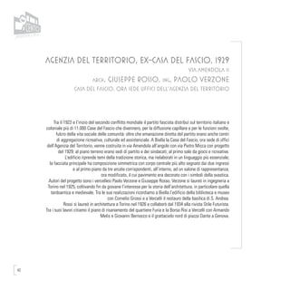 42
AGENZIA DEL TERRITORIO, EX-CASA DEL FASCIO, 1929
VIA AMENDOLA 11
arch. Giuseppe Rosso, ing. Paolo Verzone
CASA DEL FASCIO, ORA SEDE UFFICI DELL’AGENZIA DEL TERRITORIO
Tra il 1922 e l’inizio del secondo conflitto mondiale il partito fascista distribuì sul territorio italiano e
coloniale più di 11.000 Case del Fascio che divennero, per la diffusione capillare e per le funzioni svolte,
fulcro della vita sociale delle comunità: oltre che emanazione diretta del partito erano anche centri
di aggregazione ricreativa, culturale ed assistenziale. A Biella la Casa del Fascio, ora sede di uffici
dell’Agenzia del Territorio, venne costruita in via Amendola all’angolo con via Pietro Micca con progetto
del 1929: al piano terreno erano sedi di partito e dei sindacati; al primo sale da gioco e ricreative.
L’edificio riprende temi della tradizione storica, ma rielaborati in un linguaggio più essenziale;
la facciata principale ha composizione simmetrica con corpo centrale più alto segnato dai due ingressi
e al primo piano da tre arcate corrispondenti, all’interno, ad un salone di rappresentanza,
ora modificato, il cui pavimento era decorato con i simboli della svastica.
Autori del progetto sono i vercellesi Paolo Verzone e Giuseppe Rosso. Verzone si laureò in ingegneria a
Torino nel 1925, coltivando fin da giovane l’interesse per la storia dell’architettura, in particolare quella
tardoantica e medievale. Tra le sue realizzazioni ricordiamo a Biella l’edificio della biblioteca e museo
con Cornelio Grossi e a Vercelli il restauro della basilica di S. Andrea.
Rossi si laureò in architettura a Torino nel 1926 e collaborò dal 1934 alla rivista Stile Futurista.
Tra i suoi lavori citiamo il piano di risanamento del quartiere Furia e la Borsa Risi a Vercelli con Armando
Melis e Giovanni Bernocco e il grattacielo nord di piazza Dante a Genova.
 