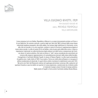 46
VILLA EUGENIO RIVETTI, 1929
VIA GALILEO GALILEI 45
arch. MICHELE FRAPOLLI
VILLA UNIFAMILIARE
L’area compresa tra le vie Galileo, Repubblica e Marconi è un ampio terrazzamento proteso sul Cervo e
le sue fabbriche. Qui vennero costruite, a partire dagli anni Venti del ‘900, le dimore della nuova classe
industriale borghese emergente: alte sulla vallata, non lontane dagli stabilimenti di riferimento, vicine
alla città ma raccolte in un unico quartiere, svolsero in pieno la funzione di rappresentanza legata al
nuovo status sociale. La villa al numero 45 di via Galileo, come la gran parte delle altre vicine, si basa su
impostazioni tradizionali sia nella distribuzione degli ambienti sia nelle forme e composizione dei fronti,
con decori di matrice eclettica. Del resto la dimora in “stile” veniva considerata dai committenti più
consona alle esigenze rappresentative e di autocelebrazione derivanti dallo status della famiglia.
Il progettista è l’architetto Michele Frapolli, lo stesso di Palazzo Righetti. La villa è però antecedente
di qualche anno: risale infatti al 1929. Il suo studio a Torino era molto attivo all’epoca e si occupava di
edilizia residenziale ed industriale. In quest’ultimo ambito ricordiamo lo stabilimento Lancia del 1919.
Nei primi anni Venti del Novecento realizza nel capoluogo piemontese numerose ville e palazzine nel
quartiere Crocetta e case da reddito nei quartieri di nuova espansione, caratterizzate da un’attenta scelta
di materiali di pregio e decori formali di stampo eclettico.
Nello studio di Frapolli si forma anche l’architetto biellese Nicola Mosso.
 