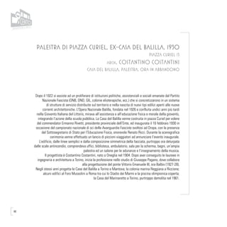 48
PALESTRA DI PIAZZA CURIEL, EX-CASA DEL BALILLA, 1930
PIAZZA CURIEL 13
arch. Costantino Costantini
CASA DEL BALILLA, PALESTRA, ORA IN ABBANDONO
Dopo il 1922 si assiste ad un proliferare di istituzioni politiche, assistenziali e sociali emanate dal Partito
Nazionale Fascista (ONB, OND, GIL, colonie elioterapiche, ecc.) che si concretizzarono in un sistema
di strutture di servizio distribuite sul territorio e nella nascita di nuovi tipi edilizi aperti alle nuove
correnti architettoniche. L’Opera Nazionale Balilla, fondata nel 1926 e confluita undici anni più tardi
nella Gioventù Italiana del Littorio, mirava all’assistenza e all’educazione fisica e morale della gioventù,
integrando l’azione della scuola pubblica. La Casa del Balilla venne costruita in piazza Curiel per volere
del commendator Ermanno Rivetti, presidente provinciale dell’Ente, ed inaugurata il 16 febbraio 1930 in
occasione del campionato nazionale di sci delle Avanguardie Fasciste svoltosi ad Oropa, con la presenza
del Sottosegretario di Stato per l’Educazione Fisica, onorevole Renato Ricci. Durante la scenografica
cerimonia venne effettuato un lancio di piccioni viaggiatori ad annunciare l’evento inaugurale.
L’edificio, dalle linee semplici e dalla composizione simmetrica della facciata, purtroppo ora deturpata
dalle scale antincendio, comprendeva uffici, biblioteca, ambulatorio, sala per la scherma, bagni, un’ampia
palestra ed un salone per le adunanze e l’insegnamento della musica.
Il progettista è Costantino Costantini, nato a Oneglia nel 1904. Dopo aver conseguito le laureee in
ingegneria e architettura a Torino, inizia la professione nello studio di Giuseppe Pagano, dove collabora
alla progettazione del ponte Vittorio Emanuele III, ora Balbis (1927-28).
Negli stessi anni progetta le Case del Balilla a Torino e Mantova; la colonia marina Reggiana a Riccione;
alcuni edifici al Foro Mussolini a Roma tra cui lo Stadio dei Marmi e la piscina olimpionica coperta;
la Casa del Marinaretto a Torino, purtroppo demolita nel 1961.
 