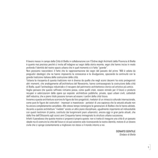 5
Il lavoro messo in campo dalla Città di Biella in collaborazione con l’Ordine degli Architetti della Provincia di Biella
è quanto mai prezioso perché ci invita all’indagine sui segni della storia recente, segni che hanno inciso in modo
profondo l’identità del nostro spazio urbano che in quel momento si è fatto “grande”.
Non possiamo nasconderci il fatto che la rappresentazione dei segni del passato del primo ‘900 è velata da
pregiudizi ideologici che ne hanno impoverito la conoscenza e la divulgazione, spezzando la continuità con la
grande tradizione italiana della costruzione delle città.
Tuttavia la riscoperta di questa tradizione non è diversa da quella che negli scorsi decenni ha visto protagonisti
altri momenti, che analogamente all’architettura del Novecento, hanno contrassegnato la costruzione della città
di Biella, quali l’archeologia industriale e il recupero del patrimonio architettonico storico ed artistico più antico.
Voglio pensare che questo raffinato richiamo possa, come quelli citati, essere stimolo per il futuro e produrre
recuperi e valorizzazioni delle opere qui esposte: architetture pubbliche, private, spazi urbani civili, cattedrali
dell’industria, che a pieno titolo possono tornare ad essere i cardini della città futura.
Insieme a queste architetture scorrono le figure dei loro progettisti, rivelatori di un intreccio culturale internazionale,
come pure le figure dei costruttori - impresari e maestranze - portatori di una sapienza che la vetustà attuale non
ha ancora completamente cancellato. Allo stesso tempo riemergono le generazioni di Biellesi che le hanno abitate.
Accanto a queste architetture “rivelate” esiste un altro piano disciplinare, ugualmente importante ed indissolubile
con questi testimoni di pietra, costituito dai lungimiranti piani urbanistici, ancora oggi in gran parte attuali, che
dalla fine dell’Ottocento agli scorsi anni Cinquanta hanno immaginato la struttura urbana successiva.
Infatti il paradosso che questa mostra ci propone è proprio questo: non si tratta di inseguire una città di un passato
ideale ma di costruire la città del futuro e ciò può avvenire solo riconoscendo la nostra identità, motore di un dovere
civile che ci spinge costantemente a migliorare noi stessi e il mondo intorno a noi.
DONATO GENTILE
Sindaco di Biella
 