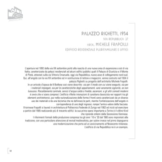 54
PALAZZO RIGHETTI, 1934
VIA REPUBBLICA 27
arch. MICHELE FRAPOLLI
EDIFICIO RESIDENZIALE PLURIFAMILIARE E UFFICI
L’apertura nel 1892 della via XX settembre portò alla nascita di una nuova area di espansione a est di via
Italia, caratterizzata da palazzi residenziali ed alcuni edifici pubblici quali il Palazzo di Giustizia e il Monte
di Pietà, attestati sulla via Vittorio Emanuele, oggi via Repubblica, nuovo asse di collegamento nord-sud.
Qui, all’angolo con la via XX settembre ed in sostituzione di tettoie e magazzini, venne costruito nel 1934 il
palazzo Righetti su progetto dell’architetto Michele Frapolli.
In un articolo d’epoca de Il Biellese così viene descritto: sia per il modo con cui viene eseguito, sia per
i materiali impiegati, sia per le caratteristiche degli appartamenti, sarà veramente signorile, se non
lussuoso. Riscaldamento centrale, servizi d’acqua calda e fredda, ascensori, e gli altri comodi moderni
è ovvio che vi siano compresi. L’edificio riflette intonazioni di carattere classicista nei rapporti tra gli
elementi architettonici, pur nella razionalizzazione delle forme.I fronti sono caratterizzati da un diverso
uso dei materiali e da una bicromia che ne definisce le parti, mentre l’enfatizzazione dell’angolo in
corrispondenza di uno degli ingressi, rompe l’antico valore della facciata.
Il torinese Frapolli si laureò in architettura al Politecnico Federale di Zurigo nel 1902 ed iniziò ad esercitare
a partire dal 1905 realizzando più di trecento edifici: la sua prima opera importante a Torino è il villino Kind
che riprende stilemi dalla Secessione Viennese.
I riferimenti formali della produzione compresa tra gli anni ’10 e ’20 del ‘900 sono improntati alla
tradizione, con una particolare attenzione al revival medievalista, per subire invece nel primo dopoguerra
una modernizzazione che porta ad un avvicinamento al Novecento milanese.
L’edificio di via Repubblica ne è un esempio.
 