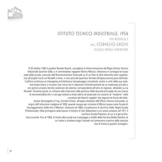 56
ISTITUTO TECNICO INDUSTRIALE, 1934
VIA ROSSELLI 2
ing. CORNELIO GROSSI
SCUOLA MEDIA SUPERIORE
Il 20 ottobre 1936 il cavalier Romolo Buratti, consigliere di Amministrazione del Regio Istituto Tecnico
Industriale Quintino Sella, e il commendator ingegner Ramiro Morucci rilevarono in consegna la nuova
sede della scuola, costruita dall’Amministrazione Comunale su di un lotto di oltre diecimila metri quadrati,
sito all’angolo tra le vie Rosselli e Ivrea, in una zona del quartiere Vernato all’epoca ancora poco edificata.
L’edificio costituiva un’emergenza architettonica nel paesaggio circostante, anche in virtù della sua mole:
due lunghi bracci a tre piani fuori terra che si dipartono simmetricamente da un avancorpo più alto e
con portico al piano terreno sostenuto da colonne, corrispondente all’atrio di ingresso, attestato su via
Rosselli. Troviamo quindi un richiamo alla tradizione nella partitura della facciata principale ed una ricerca
di monumentalità che si coniuga tuttavia a linee sobrie ed essenziali con accenni al “moderno” nella
curvatura dei blocchi angolari che seguono la forma del lotto.
Autore del progetto è l’ing. Cornelio Grossi, all’epoca direttore dell’Ufficio Tecnico Comunale. Le
origini dell’istituzione risalgono al 1838, quando nacque per iniziativa di Mons.Losana come Scuola di
Incoraggiamento delle Arti e Mestieri, divenuta nel 1869, col patrocinio di Quintino Sella, Regia Scuola
Professionale. Ebbe primigenia sede presso il chiostro di San Sebastiano a cui venne annesso nel 1911 il
Lanificio Scuola Piacenza, di cui si è già scritto.
Una curiosità: fino al 1958, di fronte alla scuola era il passaggio a livello della ferrovia Biella-Santhià, la
cui tratta si snodava lungo l’attuale via Lamarmora a partire dalla stazione
sita di fronte ai giardini Zumaglini.
 