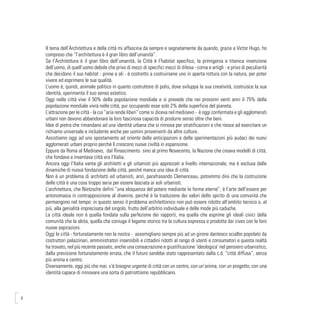 6
Il tema dell’Architettura e della città mi affascina da sempre e segnatamente da quando, grazie a Victor Hugo, ho
compreso che “l’architettura è il gran libro dell’umanità”.
Se l’Architettura è il gran libro dell’umanità, la Città è l’habitat specifico, la primigenia e titanica invenzione
dell’uomo, di quell’uomo debole che privo di mezzi di specifici mezzi di difesa - corna e artigli - e privo di peculiarità
che decidono il suo habitat - pinne e ali - è costretto a costruirsene uno in aperta rottura con la natura, per poter
vivere ed esprimere le sue qualità.
L’uomo è, quindi, animale politico in quanto costruttore di polis, dove sviluppa la sua creatività, costruisce la sua
identità, sperimenta il suo senso estetico.
Oggi nelle città vive il 50% della popolazione mondiale e si prevede che nei prossimi venti anni il 75% della
popolazione mondiale vivrà nelle città, pur occupando esse solo 2% della superficie del pianeta.
L’attrazione per le città - la cui “aria rende liberi” come si diceva nel medioevo - è oggi confermata e gli agglomerati
urbani non devono abbandonare la loro fascinosa capacità di produrre senso oltre che beni.
Idee di pietra che rimandano ad una identità urbana che si rinnova per stratificazioni e che riesce ad esercitare un
richiamo universale e includente anche per uomini provenienti da altre culture.
Assistiamo oggi ad uno spostamento ad oriente delle anticipazioni e delle sperimentazioni più audaci dei nuovi
agglomerati urbani proprio perché lì crescono nuove civiltà in espansione.
Eppure da Roma al Medioevo, dal Rinascimento sino al primo Novecento, la Nazione che creava modelli di città,
che fondava e inventava città era l’Italia.
Ancora oggi l’Italia vanta gli architetti e gli urbanisti più apprezzati a livello internazionale, ma è esclusa dalle
dinamiche di nuova fondazione delle città, perché manca una idea di città.
Non è un problema di architetti ed urbanisti, anzi, parafrasando Clemenceau, potremmo dire che la costruzione
delle città è una cosa troppo seria per essere lasciata ai soli urbanisti.
L’architettura, che Nietzsche definì “una eloquenza del potere mediante le forme eterne”, è l’arte dell’essere per
antonomasia in contrapposizione al divenire, perché è la traduzione dei valori dello spirito di una comunità che
permangono nel tempo: in questo senso il problema architettonico non può essere ridotto all’ambito tecnico o, al
più, alla genialità imprecisata del singolo, frutto dell’arbitrio individuale e delle mode più caduche.
La città ideale non è quella fondata sulla perfezione dei rapporti, ma quella che esprime gli ideali civici della
comunità che la abita, quella che coniuga il legame storico tra la cultura espressa e prodotta dai cives con le loro
nuove aspirazioni.
Oggi le città - fortunatamente non la nostra - assomigliano sempre più ad un girone dantesco scialbo popolato da
costruttori palazzinari, amministratori insensibili e cittadini ridotti al rango di utenti e consumatori e questa realtà
ha trovato, nel più recente passato, anche una consacrazione e giustificazione ‘ideologica’ nel pensiero urbanistico,
dalla previsione fortunatamente errata, che il futuro sarebbe stato rappresentato dalla c.d. “città diffusa”, senza
più anima e centro.
Diversamente, oggi più che mai, v’è bisogno urgente di città con un centro, con un’anima, con un progetto, con una
identità capace di rinnovare una sorta di patriottismo repubblicano.
 