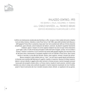 60
PALAZZO CENTRO, 1935
VIE GRAMSCI 1, ITALIA, COLOMBO, P. TORINO
arch. CARLO RAVIZZA, ing. FRANCO BRUNI
EDIFICIO RESIDENZIALE PLURIFAMILIARE E UFFICI
L’edificio con destinazione residenziale plurifamiliare e uffici, occupa un intero isolato del centro cittadino
tra le vie Italia, Gramsci, Colombo e vicolo Porta Torino. É del 1935, opera dell’architetto Carlo Ravizza e
dell’ingegnere Franco Bruni e presenta cinque piani fuori terra caratterizzati dall’uso di forme classiche
semplificate, quasi stilizzate, come le balaustre dei balconi, costituite da pilastrini squadrati lievemente
modanati, oppure i timpani e le cornici appena modanati ma scevri da ogni motivo decorativo
quali foglie o altro. Il ruolo di facciata principale è svolto dal fronte d’angolo, curvato, tra le vie Italia e
Gramsci, rivestito in travertino e con la sommità resa aerea dalla pergola angolare che raccorda le due
ali del piano attico. Interessante è il prospetto angolare tra le vie Colombo e Porta Torino, dove il piano
terreno si raccorda in curva alle due facciate, mentre i piani superiori, arretrati, formano dei terrazzi.
Nessun prospetto è stato trattato come un “retro”, ma tutti hanno uguale dignità architettonica.
Le facciate sono scandite dall’alternanza di superfici rivestite in travertino, tessiture di klinker (mattoni),
balconi e terrazzi talvolta in aggetto altre volte rientranti a formare terrazze, mentre le pergole coronano
buona parte dei prospetti al piano attico. Le finiture interne, tripudio di marmi preziosi, nonché la scala,
meritano una visita; le rampe sono costituite da gradini in marmo massiccio incastonate nei muri d’ambito,
posati in fase di costruzione dei muri e lucidati sul posto a lavori ultimati: un capolavoro nel suo genere.
 