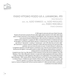 62
STADIO VITTORIO POZZO GIÁ A. LAMARMORA, 1935
VIALE MACALLÈ 21
arch. ing. ALDO VANNACCI, ing. ALDO MACALUSO,
arch. MARIO MENCARELLI
STADIO COMUNALE
Il 1935 segna la costruzione del nuovo Stadio Comunale.
Rispetto all’inserimento puntuale all’interno della maglia urbana esistente di altri edifici della stessa
epoca, lo stadio Lamarmora si trova attestato al viale Macallè, lungo l’asse generato dalla piazza della
nuova stazione ferroviaria Biella-Novara, nella nuova area di espansione a sud della città.
L’edificio venne inaugurato il 17 giugno del 1936 in occasione del centenario di fondazione del corpo
dei Bersaglieri. L’architettura dell’impianto sportivo si caratterizza per il suo rigore formale che rifiuta
ogni forma di “decorazione”. In pratica è “struttura pura”, che si offre alla vista con la sola “pelle”
del rivestimento in intonaco cementizio. Notevole lo sbalzo dell’ampia pensilina che copre parte delle
gradinate, con la sua forma che evoca una serie di canali affiancati in calcestruzzo.
Le biglietterie speculari ai lati dell’ingresso si presentano curve, forate dai piccoli sportelli vetrati per la
distribuzione dei biglietti. Le due aquile posate sui pilastri dell’ingresso originariamente si trovavano in
analoga posizione sul piazzale della stazione della Biella-Novara.
I progettisti sono l’Arch. Ing. Aldo Vannacci (anche impresario vincitore del concorso-appalto), l’Ing. Aldo
Macaluso, l’Arch. Mario Mencarelli. Vannacci si occupò anche della progettazione del campo di atletica
e della torre Maratona e delle biglietterie nello stadio di corso Sebastopoli a Torino (Stadio Municipale
Benito Mussolini, 1933), insieme all’Arch. Brenno Del Giudice e al Prof. Ing. Gustavo Colonnetti di Graglia.
Lo stadio di Torino e di Biella sono stati intitolati a Vittorio Pozzo: biellese, calciatore e cofondatore del
Torino FC, squadra in cui militò per cinque stagioni e di cui fu direttore tecnico dal 1912 al 1922.
Lasciò un incarico di dirigente alla Pirelli per assumere quello di C.T. della nazionale italiana, accettandolo
a condizione di non essere retribuito.
 