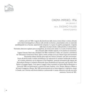 64
CINEMA IMPERO, 1936
VIA GRAMSCI 7
arch. EUGENIO FALUDI
CINEMATOGRAFO
L’edificio sorto nel 1936 in seguito alla demolizione dello storico cinema Edison e tuttora utilizzato
come Sala Cinematografica si affaccia sulla centrale via Gramsci, presentandosi come un essenziale
parallelepipedo la cui facciata, sapientemente composta in un gioco di superfici giustapposte, è segnata
dalla fascia di ampie vetrate e dalla pensilina in vetrocemento.
Particolare attenzione vogliamo porre al progettista, per strana sorte caduto in un vuoto di memoria storica
che a discapito delle indubbie capacità, ne ha precluso la conoscenza.
Eugenio Giacomo Faludi nato a Budapest nel 1895 e trasferitosi in Italia, ove si laureò in architettura
nel 1929 presso l’Università di Roma, operò a stretto contatto con le più rilevanti figure del movimento
Razionalista italiano facendo parte negli anni Trenta di entrambi i poli attivi nel territorio.
Grazie all’attività svolta in ambito architettonico con realizzazioni di carattere residenziale ed edilizio
ed in ambito urbanistico con la redazione di Piani Regolatori, partecipò attivamente alle stagioni del
Razionalismo Romano e Lombardo affiancando figure attualmente più note quali Luigi Piccinato, Piero
Bottoni e Giuseppe Pagano. Tra le opere di maggior rilievo ricordiamo la Colonia Marina Montecatini a
Cervia del 1938 e le trasformazioni e ripristini dei teatri Excelsior, Lirico, Olimpia, Manzoni a Milano e
del teatro Faraggiana a Novara. Nel 1940 successivamente ad un breve soggiorno in Inghilterra, emigrò
in Canada, ove si distinse nell’attività didattica e professionale in campo urbanistico sino alla sua morte
avvenuta a Toronto nel 1981.
 
